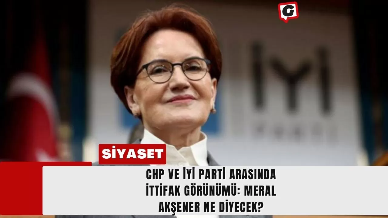 CHP ve İYİ Parti Arasında İttifak Görünümü: Meral Akşener Ne Diyecek?