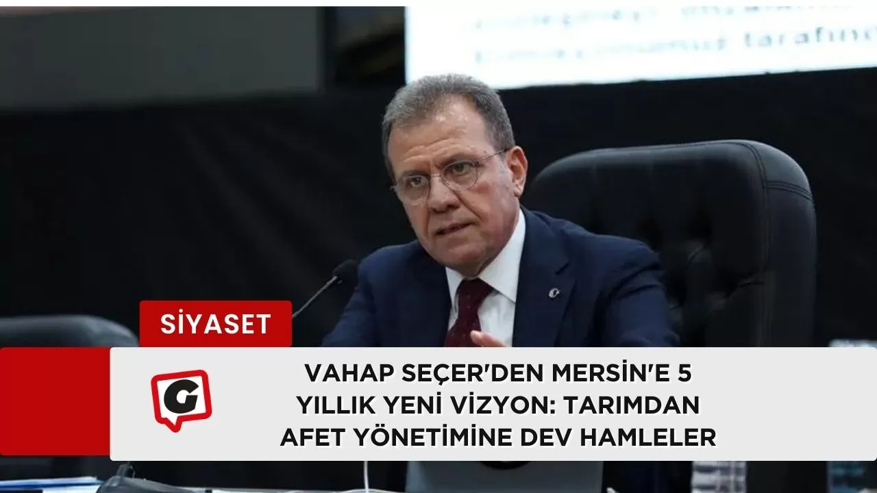 Vahap Seçer'den Mersin'e 5 Yıllık Yeni Vizyon: Tarımdan Afet Yönetimine Dev Hamleler